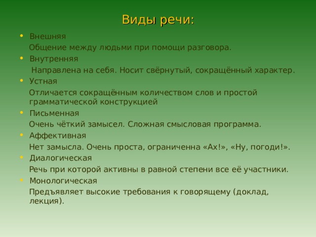 Виды речи: Внешняя  Общение между людьми при помощи разговора. Внутренняя  Направлена на себя. Носит свёрнутый, сокращённый характер. Устная  Отличается сокращённым количеством слов и простой грамматической конструкцией Письменная  Очень чёткий замысел. Сложная смысловая программа. Аффективная  Нет замысла. Очень проста, ограниченна «Ах!», «Ну, погоди!». Диалогическая  Речь при которой активны в равной степени все её участники. Монологическая  Предъявляет высокие требования к говорящему (доклад, лекция). 