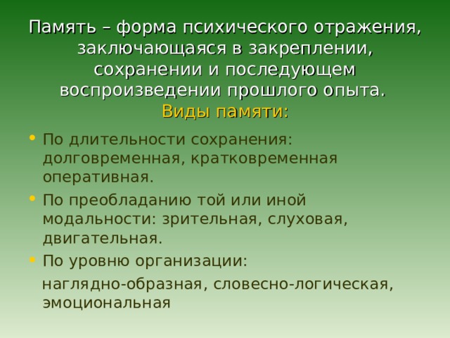 Память – форма психического отражения, заключающаяся в закреплении, сохранении и последующем воспроизведении прошлого опыта.   Виды памяти:   По длительности сохранения: долговременная, кратковременная оперативная. По преобладанию той или иной модальности: зрительная, слуховая, двигательная. По уровню организации:  наглядно-образная, словесно-логическая, эмоциональная 