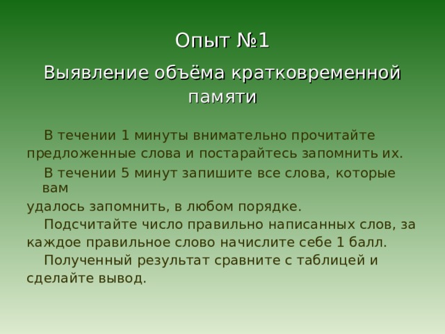 Опыт №1 Выявление объёма кратковременной памяти  В течении 1 минуты внимательно прочитайте предложенные слова и постарайтесь запомнить их.  В течении 5 минут запишите все слова,  которые вам удалось запомнить, в любом порядке.  Подсчитайте число правильно написанных слов, за каждое правильное слово начислите себе 1 балл.  Полученный результат сравните с таблицей и сделайте вывод. 