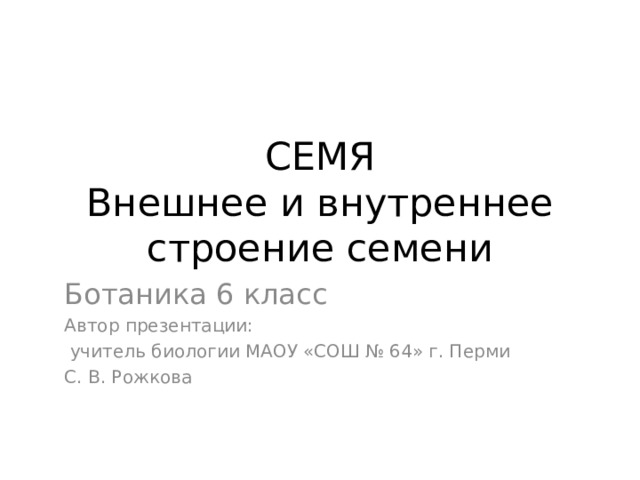 СЕМЯ  Внешнее и внутреннее строение семени Ботаника 6 класс Автор презентации:  учитель биологии МАОУ «СОШ № 64» г. Перми С. В. Рожкова 