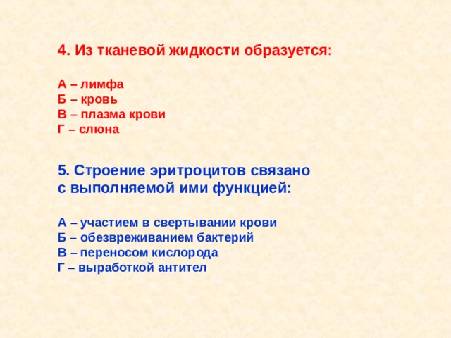 4.  Из тканевой жидкости образуется:  А – лимфа Б – кровь В – плазма крови Г – слюна 5. Строение эритроцитов связано с выполняемой ими функцией:  А – участием в свертывании крови Б – обезвреживанием бактерий В – переносом кислорода Г – выработкой антител  