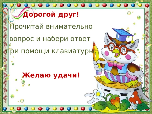 Дорогой друг!  Прочитай внимательно вопрос и набери ответ при помощи клавиатуры.  Желаю удачи!