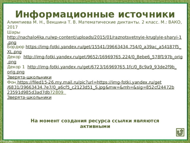 Информационные источники Алимпиева М. Н., Векшина Т. В. Математические диктанты. 2 класс. М.: ВАКО, 2017 Шары http://nachalo4ka.ru/wp-content/uploads/2015/01/raznotsvetnyie-kruglyie-sharyi-1.png Бордюр https :// img - fotki . yandex . ru / get /15541/39663434.754/0_ a 39 ac _ a 54187 f 5_ XL . png Декор http :// img - fotki . yandex . ru / get /9652/16969765.224/0_8 ebe 6_578 f 197 b _ orig . png Декор 1 http :// img - fotki . yandex . ru / get /6723/16969765.1 fc /0_8 c 9 a 9_93 de 2 f 9 b _ orig . png Зверята-школьники Фон  https :// filed 15-26. my . mail . ru / pic ? url = https :// img - fotki . yandex . ru / get /6831/39663434.7 e 7/0_ a 6 cf 5_ c 2123 d 51_ S . jpg & mw =& mh =& sig =852 cf 24472 b 23591 d 985 d 3 ad 7 db 72809  Зверята-школьники На момент создания ресурса ссылки являются активными