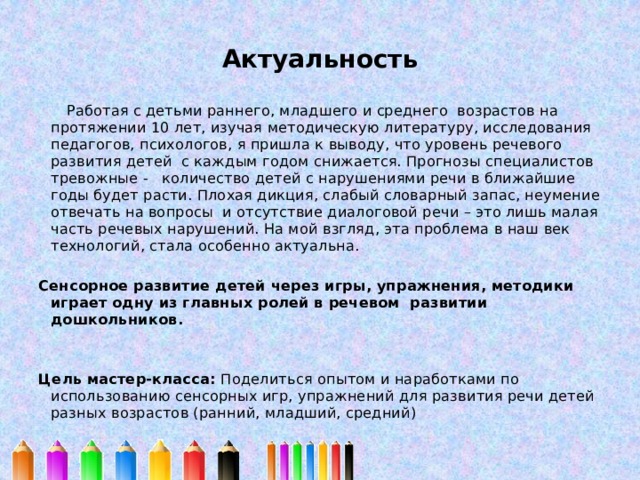 Актуальность    Работая с детьми раннего, младшего и среднего возрастов на протяжении 10 лет, изучая методическую литературу, исследования педагогов, психологов, я пришла к выводу, что уровень речевого развития детей с каждым годом снижается. Прогнозы специалистов тревожные - количество детей с нарушениями речи в ближайшие годы будет расти. Плохая дикция, слабый словарный запас, неумение отвечать на вопросы и отсутствие диалоговой речи – это лишь малая часть речевых нарушений. На мой взгляд, эта проблема в наш век технологий, стала особенно актуальна.   Сенсорное развитие детей через игры, упражнения, методики играет одну из главных ролей в речевом развитии дошкольников.     Цель мастер-класса: Поделиться опытом и наработками по использованию сенсорных игр, упражнений для развития речи детей разных возрастов (ранний, младший, средний) 