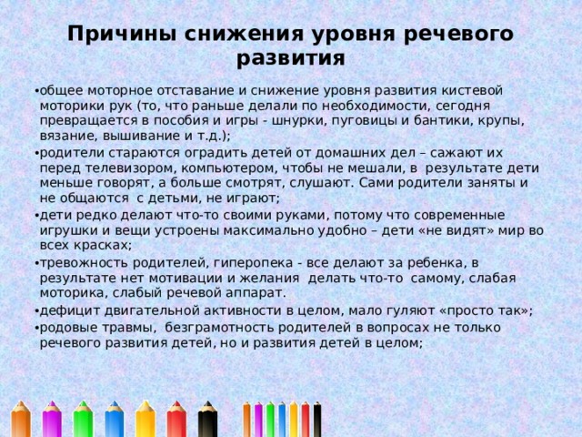 Причины снижения уровня речевого развития   общее моторное отставание и снижение уровня развития кистевой моторики рук (то, что раньше делали по необходимости, сегодня превращается в пособия и игры - шнурки, пуговицы и бантики, крупы, вязание, вышивание и т.д.); родители стараются оградить детей от домашних дел – сажают их перед телевизором, компьютером, чтобы не мешали, в результате дети меньше говорят, а больше смотрят, слушают. Сами родители заняты и не общаются с детьми, не играют; дети редко делают что-то своими руками, потому что современные игрушки и вещи устроены максимально удобно – дети «не видят» мир во всех красках;   тревожность родителей, гиперопека - все делают за ребенка, в результате нет мотивации и желания делать что-то самому, слабая моторика, слабый речевой аппарат. дефицит двигательной активности в целом, мало гуляют «просто так»; родовые травмы, безграмотность родителей в вопросах не только речевого развития детей, но и развития детей в целом; 