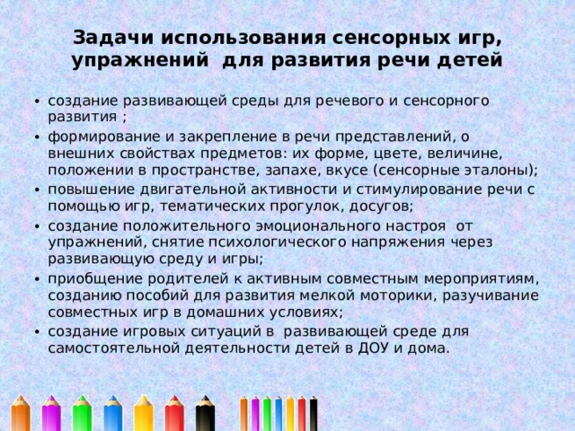 Задачи использования сенсорных игр, упражнений для развития речи детей   создание развивающей среды для речевого и сенсорного развития ; формирование и закрепление в речи представлений, о внешних свойствах предметов: их форме, цвете, величине, положении в пространстве, запахе, вкусе (сенсорные эталоны); повышение двигательной активности и стимулирование речи с помощью игр, тематических прогулок, досугов; создание положительного эмоционального настроя от упражнений, снятие психологического напряжения через развивающую среду и игры; приобщение родителей к активным совместным мероприятиям, созданию пособий для развития мелкой моторики, разучивание совместных игр в домашних условиях; создание игровых ситуаций в развивающей среде для самостоятельной деятельности детей в ДОУ и дома. 