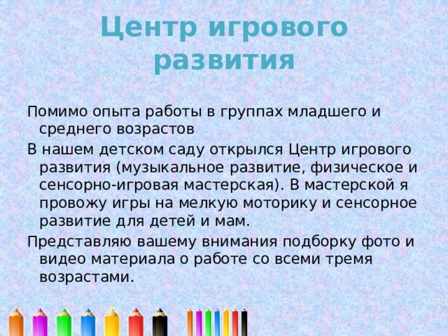 Центр игрового развития   Помимо опыта работы в группах младшего и среднего возрастов В нашем детском саду открылся Центр игрового развития (музыкальное развитие, физическое и сенсорно-игровая мастерская). В мастерской я провожу игры на мелкую моторику и сенсорное развитие для детей и мам. Представляю вашему внимания подборку фото и видео материала о работе со всеми тремя возрастами. 