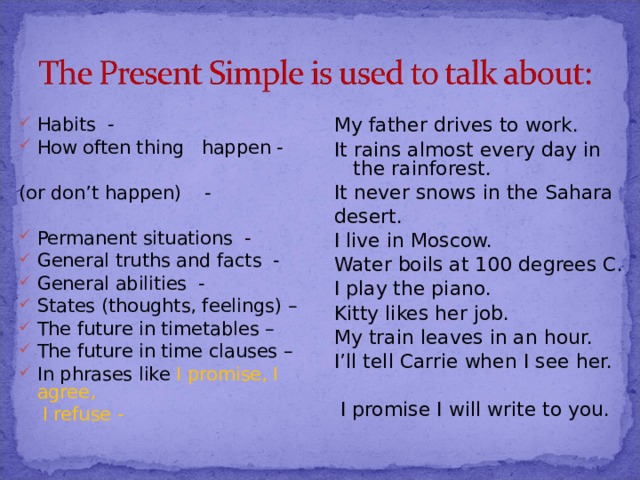 Habits - How often thing happen - My father drives to work. It rains almost every day in the rainforest. It never snows in the Sahara desert. I live in Moscow. Water boils at 100 degrees C. I play the piano. Kitty likes her job. My train leaves in an hour. I’ll tell Carrie when I see her.  I promise I will write to you. (or don’t happen) - Permanent situations - General truths and facts - General abilities - States (thoughts, feelings) – The future in timetables – The future in time clauses – In phrases like I promise, I agree,  I refuse - 