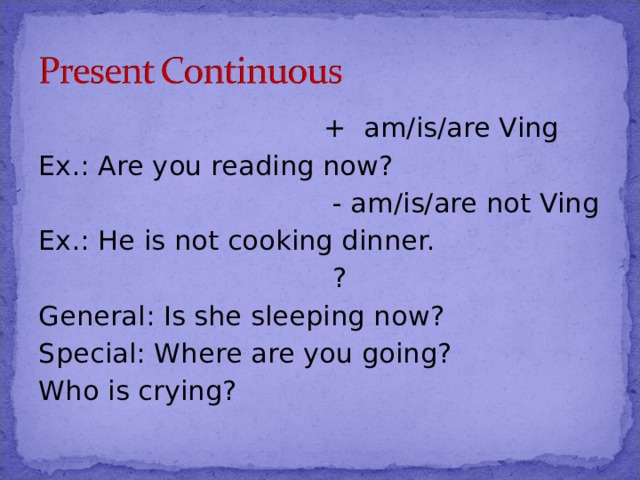  + am/is/are Ving Ex.: Are you reading now?  - am/is/are not Ving Ex.: He is not cooking dinner.  ? General: Is she sleeping now? Special: Where are you going? Who is crying? 