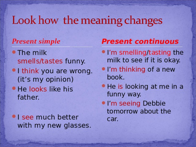 Present continuous The milk  smells/tastes  funny. I  think  you are wrong.(it’s my opinion) He  looks  like his father.  I  see much better with my new glasses. I ’m smelling / tasting the milk to see if it is okay. I’ m thinking of a new book. He  is looking at me in a funny way. I’ m seeing Debbie tomorrow about the  car. 