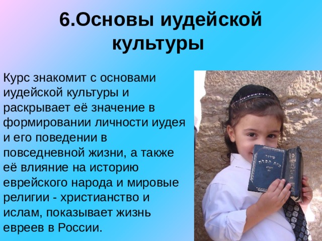 6.Основы иудейской культуры Курс знакомит с основами иудейской культуры и раскрывает её значение в формировании личности иудея и его поведении в повседневной жизни, а также её влияние на историю еврейского народа и мировые религии - христианство и ислам, показывает жизнь евреев в России. 