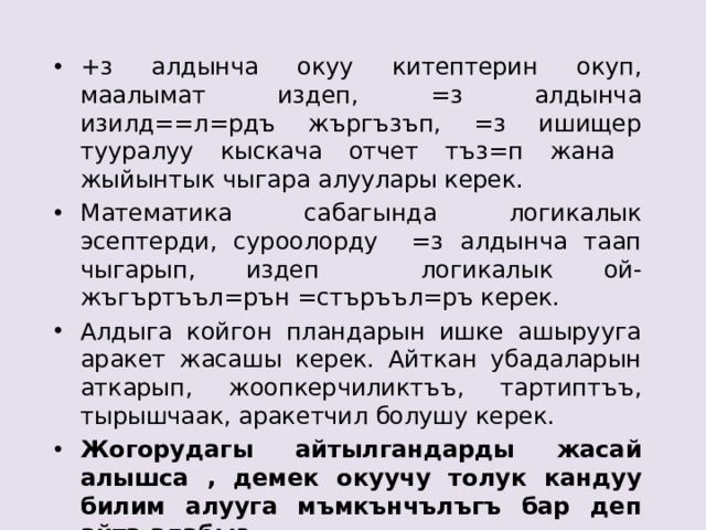 +з алдынча окуу китептерин окуп, маалымат издеп, =з алдынча изилд==л=рдъ жъргъзъп, =з ишищер тууралуу кыскача отчет тъз=п жана жыйынтык чыгара алуулары керек. Математика сабагында логикалык эсептерди, суроолорду =з алдынча таап чыгарып, издеп логикалык ой-жъгъртъъл=рън =стъръъл=ръ керек. Алдыга койгон пландарын ишке ашырууга аракет жасашы керек. Айткан убадаларын аткарып, жоопкерчиликтъъ, тартиптъъ, тырышчаак, аракетчил болушу керек. Жогорудагы айтылгандарды жасай алышса , демек окуучу толук кандуу билим алууга мъмкънчълъгъ бар деп айта алабыз. 