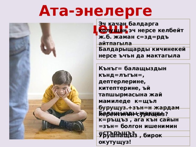Ата-энелерге кещеш: Эч качан балдарга колущан эч нерсе келбейт ж.б. жаман с=зд=рдъ айтпагыла Балдарыщарды кичинекей нерсе ъчън да мактагыла Кънъг= балащыздын кънд=лъгън=, дептерлерине, китептерине, ъй тапшырмасына жай мамиледе к=щъл бурущуз.+зън=н жардам керектигин суращыз? Балащызды жакшы к=ръщъз , ага кън сайын =зън= болгон ишенимин =стъръщъз. Урушпащыз , бирок окутущуз! 