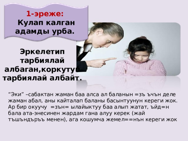 1-эреже: Кулап калган адамды урба. Эркелетип тарбиялай албаган,коркутуп тарбиялай албайт. “ Эки” –сабактан жаман баа алса ал баланын =зъ ъчън деле жаман абал, аны кайталап баланы басынтуунун кереги жок. Ар бир окуучу =зън= ылайыктуу баа алып жатат, ъйд=н бала ата-энесинен жардам гана алуу керек (жай тъшъндъръъ менен), ага кошумча жемел==нън кереги жок 