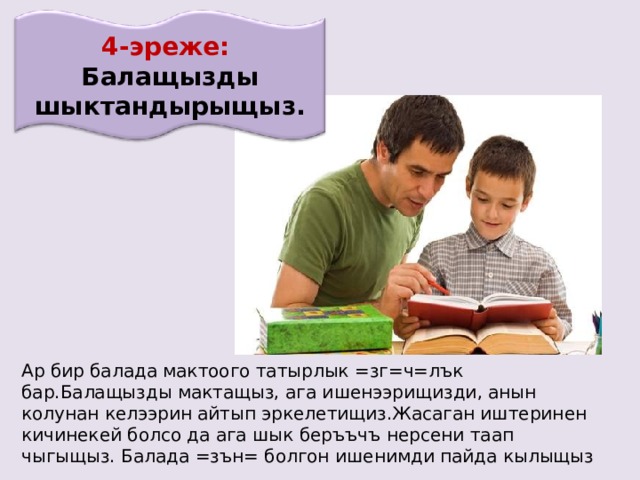 4-эреже: Балащызды шыктандырыщыз. Ар бир балада мактоого татырлык =зг=ч=лък бар.Балащызды мактащыз, ага ишенээрищизди, анын колунан келээрин айтып эркелетищиз.Жасаган иштеринен кичинекей болсо да ага шык беръъчъ нерсени таап чыгыщыз. Балада =зън= болгон ишенимди пайда кылыщыз 18 