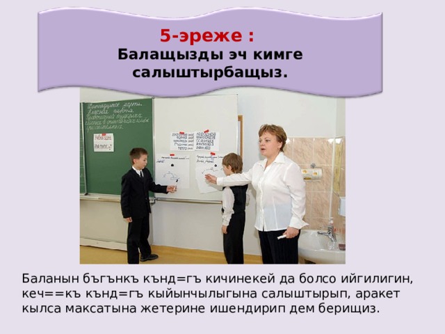 5-эреже : Балащызды эч кимге салыштырбащыз . Баланын бъгънкъ кънд=гъ кичинекей да болсо ийгилигин, кеч==къ кънд=гъ кыйынчылыгына салыштырып, аракет кылса максатына жетерине ишендирип дем берищиз. 