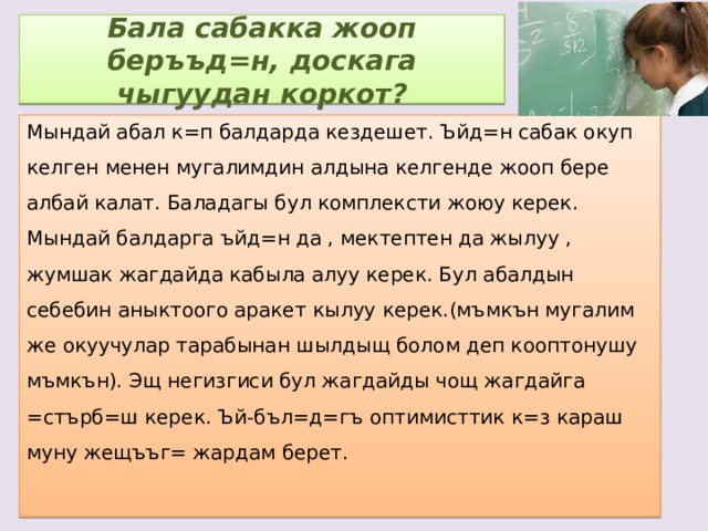 Бала сабакка жооп беръъд=н, доскага чыгуудан коркот? Мындай абал к=п балдарда кездешет. Ъйд=н сабак окуп келген менен мугалимдин алдына келгенде жооп бере албай калат. Баладагы бул комплексти жоюу керек. Мындай балдарга ъйд=н да , мектептен да жылуу , жумшак жагдайда кабыла алуу керек. Бул абалдын себебин аныктоого аракет кылуу керек.(мъмкън мугалим же окуучулар тарабынан шылдыщ болом деп кооптонушу мъмкън). Эщ негизгиси бул жагдайды чощ жагдайга =стърб=ш керек. Ъй-бъл=д=гъ оптимисттик к=з караш муну жещъъг= жардам берет. 