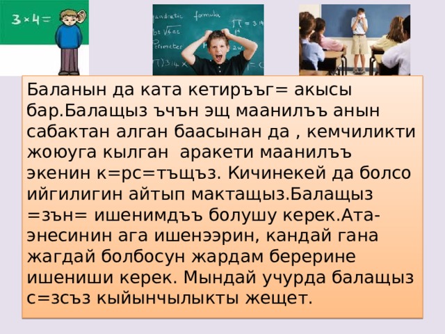 Баланын да ката кетиръъг= акысы бар.Балащыз ъчън эщ маанилъъ анын сабактан алган баасынан да , кемчиликти жоюуга кылган аракети маанилъъ экенин к=рс=тъщъз. Кичинекей да болсо ийгилигин айтып мактащыз.Балащыз =зън= ишенимдъъ болушу керек.Ата-энесинин ага ишенээрин, кандай гана жагдай болбосун жардам берерине ишениши керек. Мындай учурда балащыз с=зсъз кыйынчылыкты жещет. 
