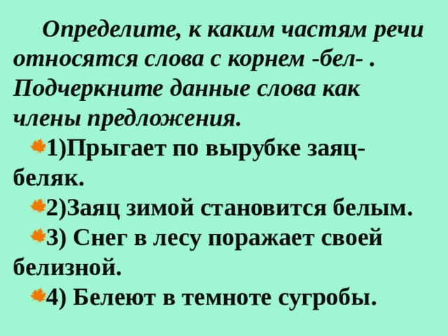  Определите, к каким частям речи относятся слова с корнем -бел- . Подчеркните данные слова как члены предложения. 1)Прыгает по вырубке заяц-беляк. 2)Заяц зимой становится белым. 3) Снег в лесу поражает своей белизной. 4) Белеют в темноте сугробы.  
