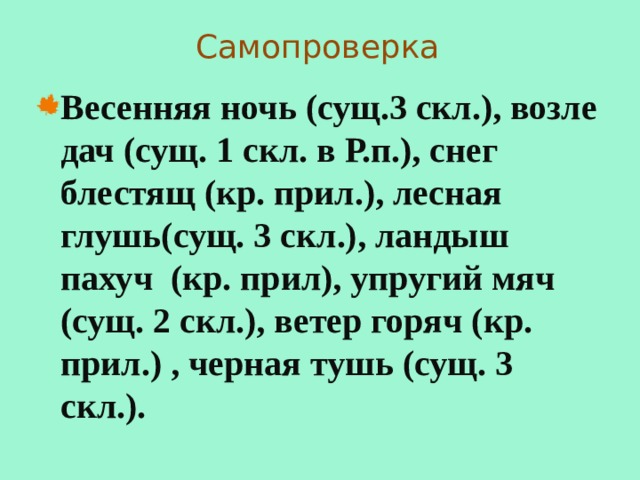 Самопроверка Весенняя ночь (сущ.3 скл.), возле дач (сущ. 1 скл. в Р.п.), снег блестящ (кр. прил.), лесная глушь(сущ. 3 скл.), ландыш пахуч (кр. прил), упругий мяч (сущ. 2 скл.), ветер горяч (кр. прил.) , черная тушь (сущ. 3 скл.). 