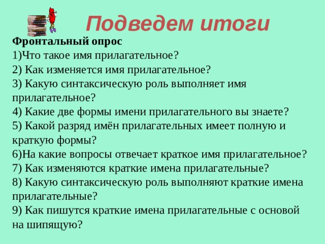 Подведем итоги Фронтальный опрос 1)Что такое имя прилагательное? 2) Как изменяется имя прилагательное? 3) Какую синтаксическую роль выполняет имя прилагательное? 4) Какие две формы имени прилагательного вы знаете? 5) Какой разряд имён прилагательных имеет полную и краткую формы? 6)На какие вопросы отвечает краткое имя прилагательное? 7) Как изменяются краткие имена прилагательные? 8) Какую синтаксическую роль выполняют краткие имена прилагательные? 9) Как пишутся краткие имена прилагательные с основой на шипящую? 