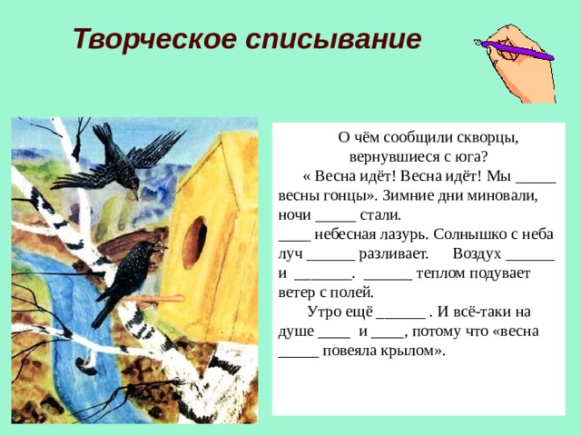 Творческое списывание  О чём сообщили скворцы, вернувшиеся с юга?  « Весна идёт! Весна идёт! Мы _____ весны гонцы». Зимние дни миновали, ночи _____ стали. ____ небесная лазурь. Солнышко с неба луч ______ разливает.  Воздух ______ и _______. ______ теплом подувает ветер с полей.  Утро ещё ______ . И всё-таки на душе ____ и ____, потому что «весна _____ повеяла крылом». 