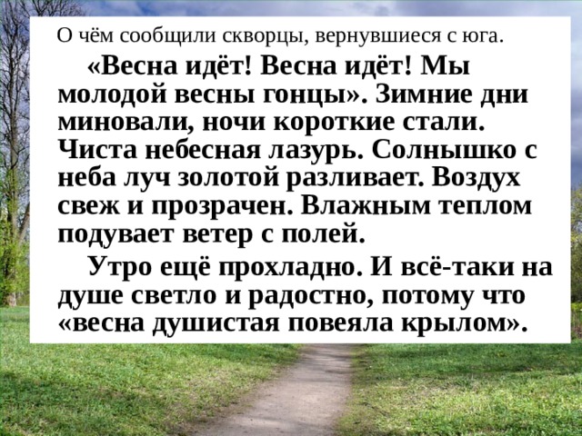 О чём сообщили скворцы, вернувшиеся с юга.    «Весна идёт! Весна идёт! Мы молодой весны гонцы». Зимние дни миновали, ночи короткие стали. Чиста небесная лазурь. Солнышко с неба луч золотой разливает. Воздух свеж и прозрачен. Влажным теплом подувает ветер с полей.   Утро ещё прохладно. И всё-таки на душе светло и радостно, потому что «весна душистая повеяла крылом». 