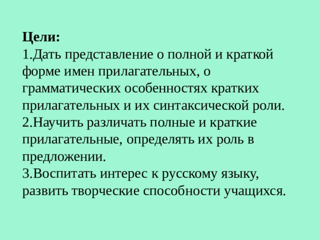 Цели: 1.Дать представление о полной и краткой форме имен прилагательных, о грамматических особенностях кратких прилагательных и их синтаксической роли. 2.Научить различать полные и краткие прилагательные, определять их роль в предложении. 3.Воспитать интерес к русскому языку, развить творческие способности учащихся. 
