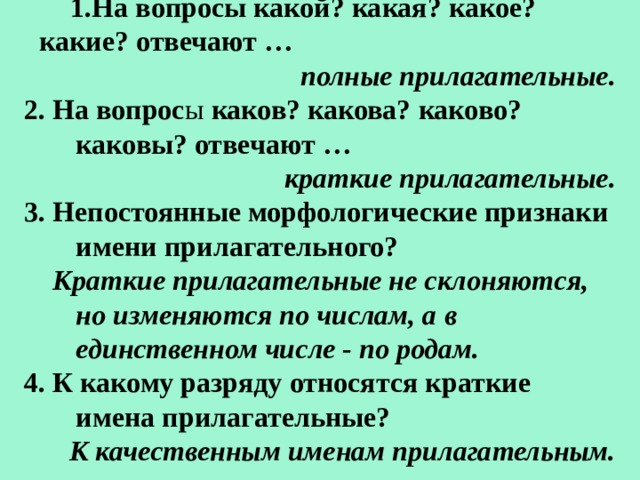 На вопросы какой? какая? какое? какие? отвечают … полные прилагательные. 2. На вопрос ы каков? какова? каково? каковы? отвечают … краткие прилагательные. 3. Непостоянные морфологические признаки имени прилагательного?  Краткие прилагательные не склоняются, но изменяются по числам, а в единственном числе - по родам. 4. К какому разряду относятся краткие имена прилагательные? К качественным именам прилагательным. 