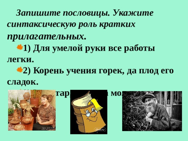 Запишите пословицы. Укажите синтаксическую роль кратких прилагательных. 1) Для умелой руки все работы легки. 2) Корень учения горек, да плод его сладок. 3)Сам стар, да душа молода. 