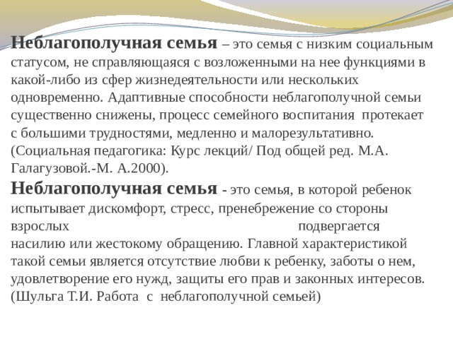 Неблагополучная семья – это семья с низким социальным статусом, не справляющаяся с возложенными на нее функциями в какой-либо из сфер жизнедеятельности или нескольких одновременно. Адаптивные способности неблагополучной семьи существенно снижены, процесс семейного воспитания протекает с большими трудностями, медленно и малорезультативно.  (Социальная педагогика: Курс лекций/ Под общей ред. М.А. Галагузовой.-М. А.2000).  Неблагополучная семья - это семья, в которой ребенок испытывает дискомфорт, стресс, пренебрежение со стороны взрослых подвергается насилию или жестокому обращению. Главной характеристикой такой семьи является отсутствие любви к ребенку, заботы о нем, удовлетворение его нужд, защиты его прав и законных интересов.  (Шульга Т.И. Работа с неблагополучной семьей)   