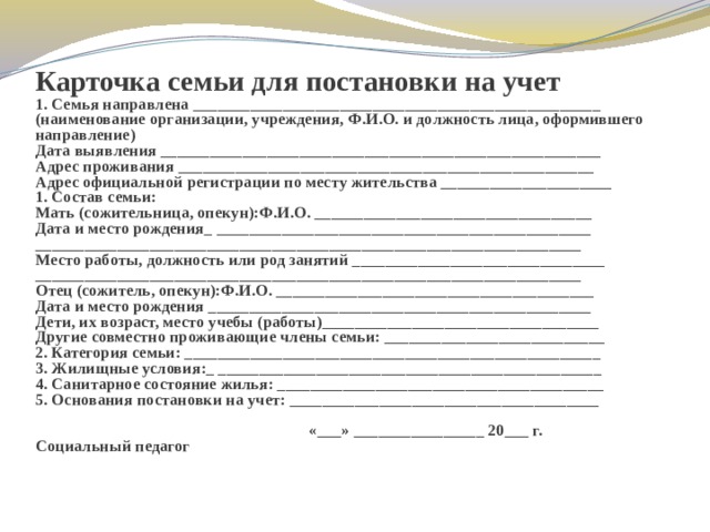 Карточка семьи для постановки на учет  1. Семья направлена __________________________________________________  (наименование организации, учреждения, Ф.И.О. и должность лица, оформившего направление)  Дата выявления ______________________________________________________  Адрес проживания ___________________________________________________  Адрес официальной регистрации по месту жительства _____________________  1. Состав семьи:  Мать (сожительница, опекун):Ф.И.О. __________________________________  Дата и место рождения_ ______________________________________________  ___________________________________________________________________  Место работы, должность или род занятий _______________________________  ___________________________________________________________________  Отец (сожитель, опекун):Ф.И.О. _______________________________________  Дата и место рождения _______________________________________________  Дети, их возраст, место учебы (работы)__________________________________  Другие совместно проживающие члены семьи: ___________________________  2. Категория семьи: ___________________________________________________  3. Жилищные условия:_ _______________________________________________  4. Санитарное состояние жилья: ________________________________________  5. Основания постановки на учет: ______________________________________  «___» ________________ 20___ г.  Социальный педагог 