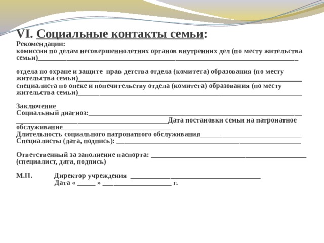 VI. Социальные контакты семьи :  Рекомендации:  комиссии по делам несовершеннолетних органов внутренних дел (по месту жительства семьи)________________________________________________________________________   отдела по охране и защите прав детства отдела (комитета) образования (по месту жительства семьи)______________________________________________________________  специалиста по опеке и попечительству отдела (комитета) образования (по месту жительства семьи)______________________________________________________________  Заключение  Социальный диагноз:___________________________________________________________  __________________________________________Дата постановки семьи на патронатное обслуживание______________________________  Длительность социального патронатного обслуживания____________________________  Специалисты (дата, подпись): ___________________________________________________    Ответственный за заполнение паспорта: ___________________________________________  (специалист, дата, подпись)     М.П. Директор учреждения ____________________________________  Дата « _____ » ___________________ г.    