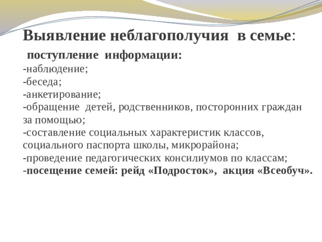 Выявление неблагополучия в семье :   поступление информации:  -наблюдение;  -беседа;  -анкетирование;  -обращение детей, родственников, посторонних граждан за помощью;  -составление социальных характеристик классов, социального паспорта школы, микрорайона;  -проведение педагогических консилиумов по классам;  - посещение семей: рейд «Подросток», акция «Всеобуч».   