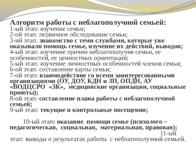 Алгоритм работы с неблагополучной семьей:  1-ый этап: изучение семьи;  2-ой этап: первичное обследование семьи;  3-ий этап: знакомство с теми службами, которые уже оказывали помощь семье, изучение их действий, выводов;  4-ый этап: изучение причин неблагополучия семьи, ее особенностей, ее ценностных ориентаций;  5-ый этап: изучение личностных особенностей членов семьи;  6-ой этап: составление карты семьи;  7-ой этап : взаимодействие со всеми заинтересованными организациями (ОУ, ДОУ, КДН и ЗП, ОПДН, АУ «ВОДЦСРО «ЗК», медицинские организации, социальные приюты);  8-ой этап: составление плана работы с неблагополучной семьей;  9-ый этап: текущие и контрольные посещения; 10-ый этап : оказание помощи семье (психолого – педагогическая, социальная, материальная, правовая); 11-ый этап: выводы о результатах работы с неблагополучной семьей. 