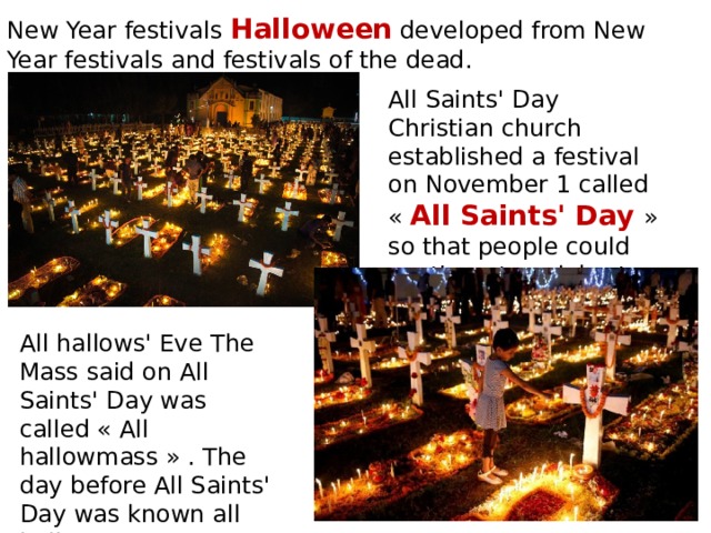 New Year festivals Halloween developed from New Year festivals and festivals of the dead. All Saints' Day Christian church established a festival on November 1 called « All Saints' Day » so that people could continue to celebrate their festivals All hallows' Eve The Mass said on All Saints' Day was called « All hallowmass » . The day before All Saints' Day was known all hallows' Eve. 