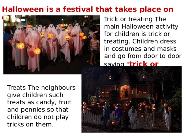 Halloween is a festival that takes place on October 31. Trick or treating The main Halloween activity for children is trick or treating. Children dress in costumes and masks and go from door to door saying 