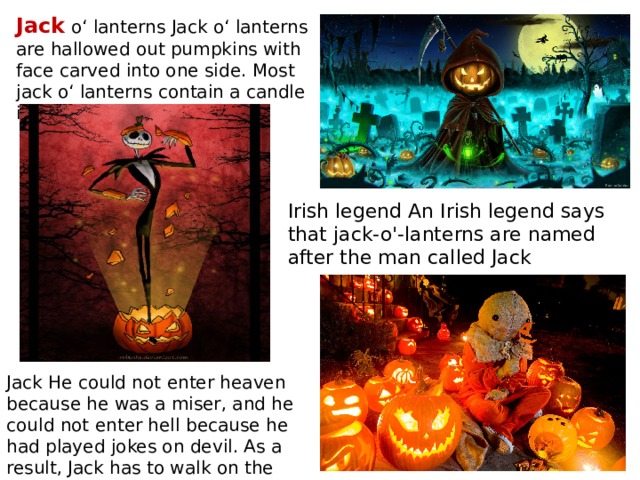 Jack o‘ lanterns Jack o‘ lanterns are hallowed out pumpkins with face carved into one side. Most jack o‘ lanterns contain a candle inside Irish legend An Irish legend says that jack-o'-lanterns are named after the man called Jack Jack He could not enter heaven because he was a miser, and he could not enter hell because he had played jokes on devil. As a result, Jack has to walk on the earth with his lantern until Judgment Day. 