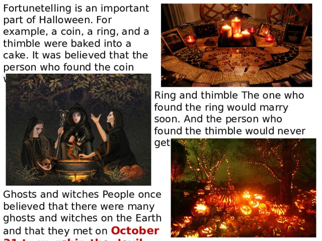 Fortunetelling is an important part of Halloween. For example, a coin, a ring, and a thimble were baked into a cake. It was believed that the person who found the coin would become wealthy. Ring and thimble The one who found the ring would marry soon. And the person who found the thimble would never get married. Ghosts and witches People once believed that there were many ghosts and witches on the Earth and that they met on October 31 to worship the devil. 