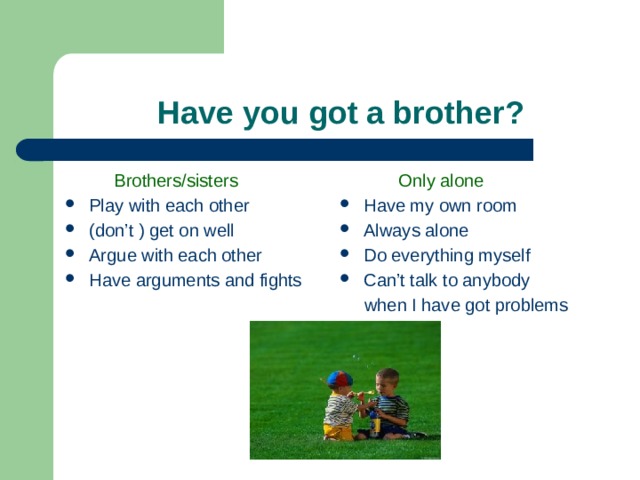  Have you got a brother?  Brothers/sisters  Only alone Play with each other (don’t ) get on well Argue with each other Have arguments and fights Have my own room Always alone Do everything myself Can’t talk to anybody  when I have got problems 