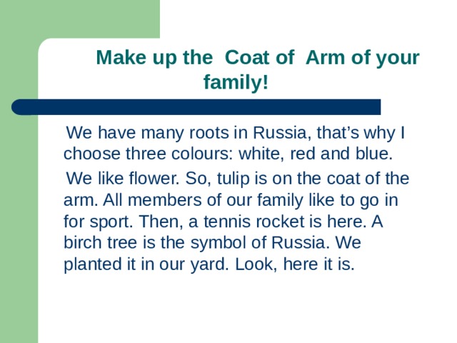  Make up the Coat of Arm of your family!  We have many roots in Russia, that’s why I choose three colours: white, red and blue.  We like flower. So, tulip is on the coat of the arm. All members of our family like to go in for sport. Then, a tennis rocket is here. A birch tree is the symbol of Russia. We planted it in our yard. Look, here it is. 