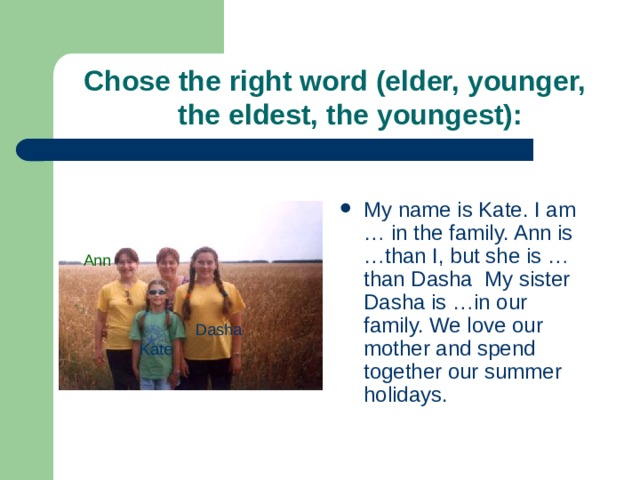 Chose the right word (elder, younger,  the eldest, the youngest): My name is Kate. I am … in the family. Ann is …than I, but she is … than Dasha My sister Dasha is …in our family. We love our mother and spend together our summer holidays. Ann Dasha Kate 