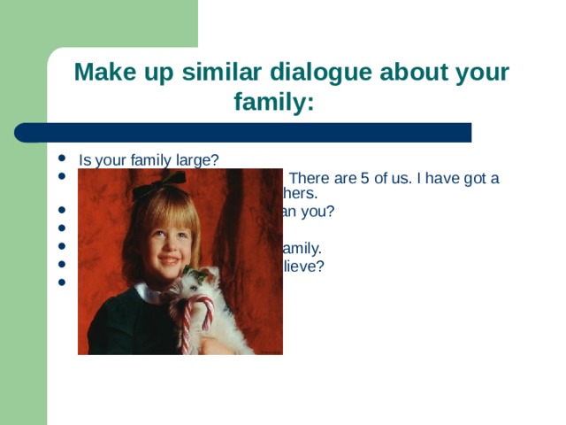  Make up similar dialogue about your  family: Is your family large? Yes, our family is a large one. There are 5 of us. I have got a mother, a father, and two brothers. Are your brothers younger than you? No, they are both older. I’m the youngest child in the family. And everybody has a pet I believe? Oh, yes! 