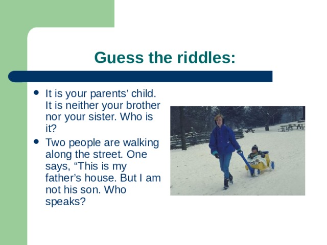  Guess the riddles: It is your parents’ child. It is neither your brother nor your sister. Who is it? Two people are walking along the street. One says, “This is my father’s house. But I am not his son. Who speaks? 