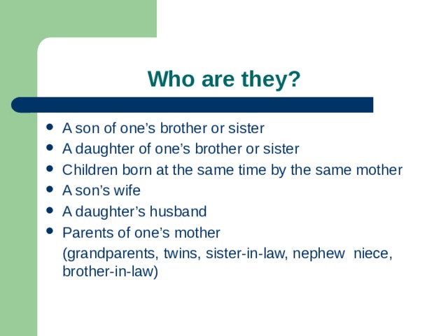  Who are they? A son of one’s brother or sister A daughter of one’s brother or sister Children born at the same time by the same mother A son’s wife A daughter’s husband Parents of one’s mother  (grandparents, twins, sister-in-law, nephew niece, brother-in-law) 