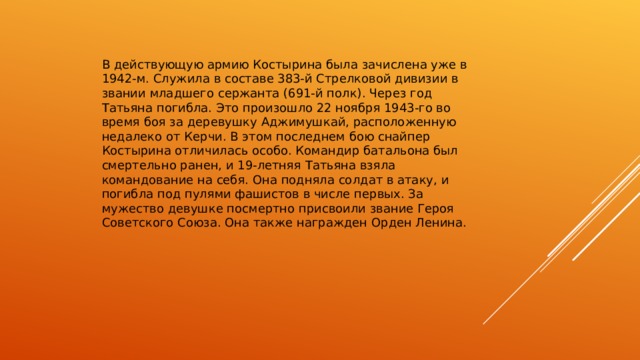 В действующую армию Костырина была зачислена уже в 1942-м. Служила в составе 383-й Стрелковой дивизии в звании младшего сержанта (691-й полк). Через год Татьяна погибла. Это произошло 22 ноября 1943-го во время боя за деревушку Аджимушкай, расположенную недалеко от Керчи. В этом последнем бою снайпер Костырина отличилась особо. Командир батальона был смертельно ранен, и 19-летняя Татьяна взяла командование на себя. Она подняла солдат в атаку, и погибла под пулями фашистов в числе первых. За мужество девушке посмертно присвоили звание Героя Советского Союза. Она также награжден Орден Ленина.    