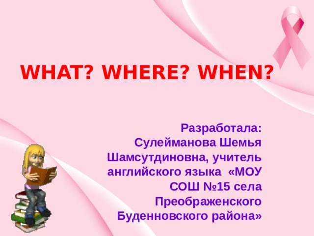 WHAT? WHERE? WHEN? Разработала: Сулейманова Шемья Шамсутдиновна, учитель английского языка «МОУ СОШ №15 села Преображенского Буденновского района» 
