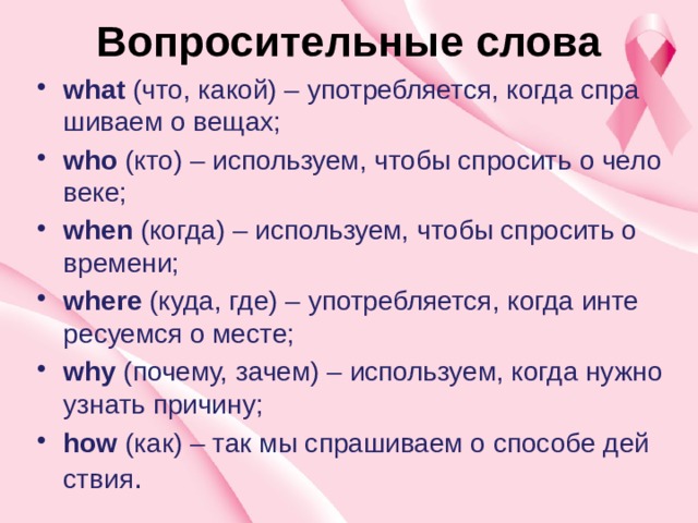 Во­про­си­тель­ные слова   what  (что, какой) – упо­треб­ля­ет­ся, когда спра­ши­ва­ем о вещах; who  (кто) – ис­поль­зу­ем, чтобы спро­сить о че­ло­ве­ке; when  (когда) – ис­поль­зу­ем, чтобы спро­сить о вре­ме­ни; where  (куда, где) – упо­треб­ля­ет­ся, когда ин­те­ре­су­ем­ся о месте; why  (по­че­му, зачем) – ис­поль­зу­ем, когда нужно узнать при­чи­ну; how  (как) – так мы спра­ши­ва­ем о спо­со­бе дей­ствия . 