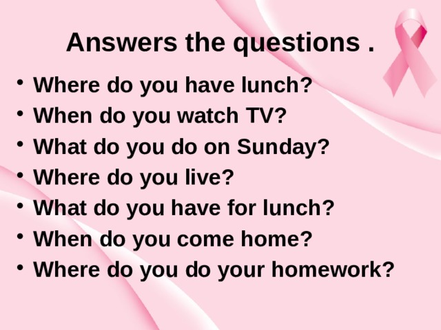 Answers the questions . Where do you have lunch? When do you watch TV? What do you do on Sunday? Where do you live? What do you have for lunch? When do you come home? Where do you do your homework?  