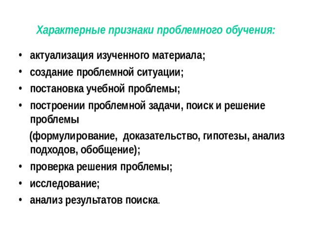 Характерные признаки проблемного обучения: актуализация изученного материала ; создание проблемной ситуации ; постановка учебной проблемы ; построении проблемной задачи, поиск и решение проблемы  (формулирование, доказательство, гипотезы, анализ подходов, обобщение) ; проверка решения проблемы ;  исследование ;  анализ результатов поиска . 